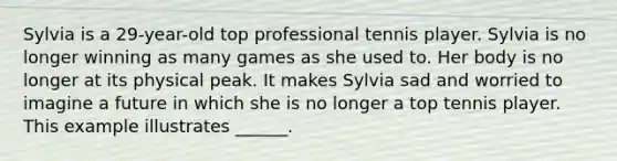 Sylvia is a 29-year-old top professional tennis player. Sylvia is no longer winning as many games as she used to. Her body is no longer at its physical peak. It makes Sylvia sad and worried to imagine a future in which she is no longer a top tennis player. This example illustrates ______.