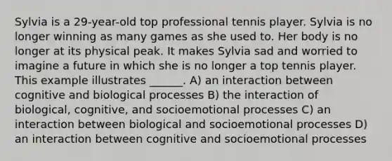 Sylvia is a 29-year-old top professional tennis player. Sylvia is no longer winning as many games as she used to. Her body is no longer at its physical peak. It makes Sylvia sad and worried to imagine a future in which she is no longer a top tennis player. This example illustrates ______. A) an interaction between cognitive and biological processes B) the interaction of biological, cognitive, and socioemotional processes C) an interaction between biological and socioemotional processes D) an interaction between cognitive and socioemotional processes