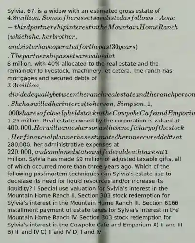 Sylvia, 67, is a widow with an estimated gross estate of 4.8 million. Some of her assets are listed as follows: A one-third partnership interest in the Mountain Home Ranch (which she, her brother, and sister have operated for the past 30 years). The partnership assets are valued at8 million, with 40% allocated to the real estate and the remainder to livestock, machinery, et cetera. The ranch has mortgages and secured debts of 3.3 million, divided equally between the ranch real estate and the ranch personal property. She has willed her interest to her son, Simpson. 1,000 shares of closely held stock in the Cowpoke Cafe and Emporium valued at1.25 million. Real estate owned by the corporation is valued at 400,000. Her will names her son as the beneficiary of the stock. Her financial planner has estimated her unsecured debts at280,000, her administrative expenses at 220,000, and combined state and federal death taxes at1 million. Sylvia has made 9 million of adjusted taxable gifts, all of which occurred more than three years ago. Which of the following postmortem techniques can Sylvia's estate use to decrease its need for liquid resources and/or increase its liquidity? I Special use valuation for Sylvia's interest in the Mountain Home Ranch II. Section 303 stock redemption for Sylvia's interest in the Mountain Home Ranch III. Section 6166 installment payment of estate taxes for Sylvia's interest in the Mountain Home Ranch IV. Section 303 stock redemption for Sylvia's interest in the Cowpoke Cafe and Emporium A) II and III B) III and IV C) II and IV D) I and IV