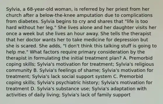 Sylvia, a 68-year-old woman, is referred by her priest from her church after a below-the-knee amputation due to complications from diabetes. Sylvia begins to cry and shares that "life is too hard without her leg." She lives alone and her daughter visits her once a week but she lives an hour away. She tells the therapist that her doctor wants her to take medicine for depression but she is scared. She adds, "I don't think this talking stuff is going to help me." What factors require primary consideration by the therapist in formulating the initial treatment plan? A. Premorbid coping skills; Sylvia's motivation for treatment; Sylvia's religious community B. Sylvia's feelings of shame; Sylvia's motivation for treatment; Sylvia's lack social support system C. Premorbid coping skills; Sylvia's psychiatric history; Sylvia's motivation for treatment D. Sylvia's substance use; Sylvia's adaptation with activities of daily living; Sylvia's lack of family support