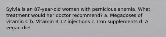 Sylvia is an 87-year-old woman with pernicious anemia. What treatment would her doctor recommend? a. Megadoses of vitamin C b. Vitamin B-12 injections c. Iron supplements d. A vegan diet