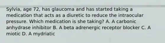 Sylvia, age 72, has glaucoma and has started taking a medication that acts as a diuretic to reduce the intraocular pressure. Which medication is she taking? A. A carbonic anhydrase inhibitor B. A beta adrenergic receptor blocker C. A miotic D. A mydriatic