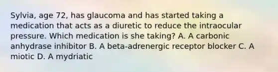 Sylvia, age 72, has glaucoma and has started taking a medication that acts as a diuretic to reduce the intraocular pressure. Which medication is she taking? A. A carbonic anhydrase inhibitor B. A beta-adrenergic receptor blocker C. A miotic D. A mydriatic