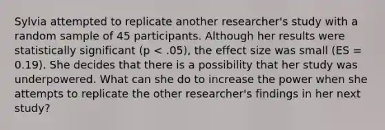 Sylvia attempted to replicate another researcher's study with a random sample of 45 participants. Although her results were statistically significant (p < .05), the effect size was small (ES = 0.19). She decides that there is a possibility that her study was underpowered. What can she do to increase the power when she attempts to replicate the other researcher's findings in her next study?