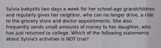 Sylvia babysits two days a week for her school-age grandchildren and regularly gives her neighbor, who can no longer drive, a ride to the grocery store and doctor appointments. She also frequently sends small amounts of money to her daughter, who has just returned to college. Which of the following statements about Sylvia's activities is NOT true?