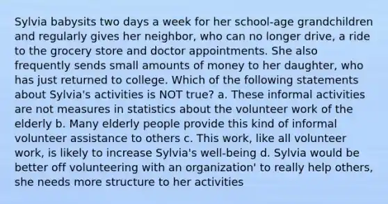 Sylvia babysits two days a week for her school-age grandchildren and regularly gives her neighbor, who can no longer drive, a ride to the grocery store and doctor appointments. She also frequently sends small amounts of money to her daughter, who has just returned to college. Which of the following statements about Sylvia's activities is NOT true? a. These informal activities are not measures in statistics about the volunteer work of the elderly b. Many elderly people provide this kind of informal volunteer assistance to others c. This work, like all volunteer work, is likely to increase Sylvia's well-being d. Sylvia would be better off volunteering with an organization' to really help others, she needs more structure to her activities