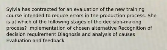 Sylvia has contracted for an evaluation of the new training course intended to reduce errors in the production process. She is at which of the following stages of the decision-making process? Implementation of chosen alternative Recognition of decision requirement Diagnosis and analysis of causes Evaluation and feedback