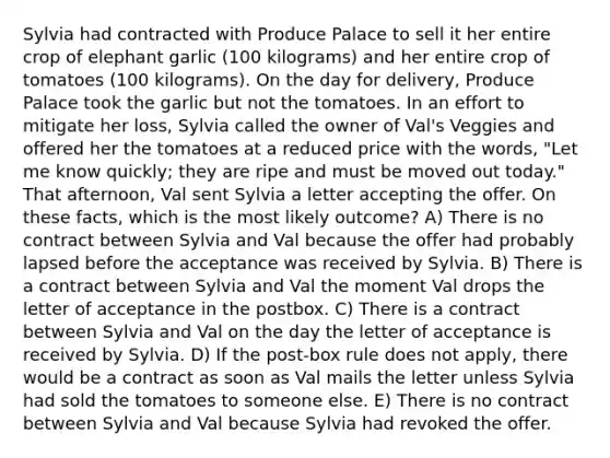 Sylvia had contracted with Produce Palace to sell it her entire crop of elephant garlic (100 kilograms) and her entire crop of tomatoes (100 kilograms). On the day for delivery, Produce Palace took the garlic but not the tomatoes. In an effort to mitigate her loss, Sylvia called the owner of Val's Veggies and offered her the tomatoes at a reduced price with the words, "Let me know quickly; they are ripe and must be moved out today." That afternoon, Val sent Sylvia a letter accepting the offer. On these facts, which is the most likely outcome? A) There is no contract between Sylvia and Val because the offer had probably lapsed before the acceptance was received by Sylvia. B) There is a contract between Sylvia and Val the moment Val drops the letter of acceptance in the postbox. C) There is a contract between Sylvia and Val on the day the letter of acceptance is received by Sylvia. D) If the post-box rule does not apply, there would be a contract as soon as Val mails the letter unless Sylvia had sold the tomatoes to someone else. E) There is no contract between Sylvia and Val because Sylvia had revoked the offer.