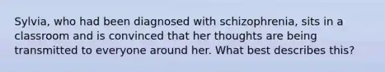 Sylvia, who had been diagnosed with schizophrenia, sits in a classroom and is convinced that her thoughts are being transmitted to everyone around her. What best describes this?