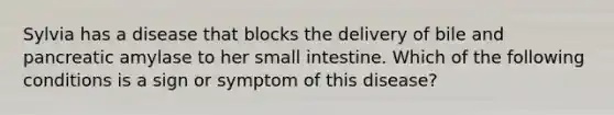 Sylvia has a disease that blocks the delivery of bile and pancreatic amylase to her small intestine. Which of the following conditions is a sign or symptom of this disease?