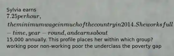 Sylvia earns 7.25 per hour, the minimum wage in much of the country in 2014. She works full-time, year-round, and earns about15,000 annually. This profile places her within which group? working poor non-working poor the underclass the poverty gap