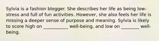 Sylvia is a fashion blogger. She describes her life as being low-stress and full of fun activities. However, she also feels her life is missing a deeper sense of purpose and meaning. Sylvia is likely to score high on ___________ well-being, and low on ________ well-being.