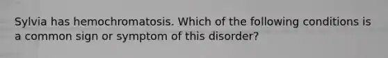 Sylvia has hemochromatosis. Which of the following conditions is a common sign or symptom of this disorder?