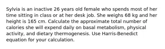 Sylvia is an inactive 26 years old female who spends most of her time sitting in class or at her desk job. She weighs 68 kg and her height is 165 cm. Calculate the approximate total number of calories she will expend daily on basal metabolism, physical activity, and dietary thermogenesis. Use Harris-Benedict equation for your calculation.