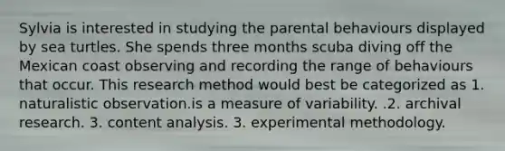 Sylvia is interested in studying the parental behaviours displayed by sea turtles. She spends three months scuba diving off the Mexican coast observing and recording the range of behaviours that occur. This research method would best be categorized as 1. naturalistic observation.is a measure of variability. .2. archival research. 3. content analysis. 3. experimental methodology.