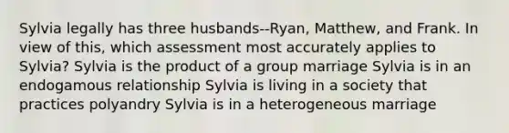 Sylvia legally has three husbands--Ryan, Matthew, and Frank. In view of this, which assessment most accurately applies to Sylvia? Sylvia is the product of a group marriage Sylvia is in an endogamous relationship Sylvia is living in a society that practices polyandry Sylvia is in a heterogeneous marriage