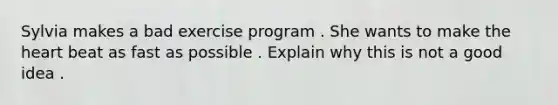 Sylvia makes a bad exercise program . She wants to make the heart beat as fast as possible . Explain why this is not a good idea .