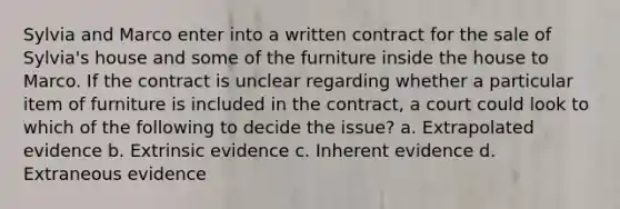 Sylvia and Marco enter into a written contract for the sale of Sylvia's house and some of the furniture inside the house to Marco. If the contract is unclear regarding whether a particular item of furniture is included in the contract, a court could look to which of the following to decide the issue? a. Extrapolated evidence b. Extrinsic evidence c. Inherent evidence d. Extraneous evidence