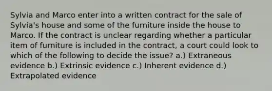 Sylvia and Marco enter into a written contract for the sale of Sylvia's house and some of the furniture inside the house to Marco. If the contract is unclear regarding whether a particular item of furniture is included in the contract, a court could look to which of the following to decide the issue? a.) Extraneous evidence b.) Extrinsic evidence c.) Inherent evidence d.) Extrapolated evidence