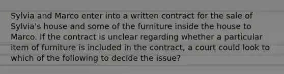 Sylvia and Marco enter into a written contract for the sale of Sylvia's house and some of the furniture inside the house to Marco. If the contract is unclear regarding whether a particular item of furniture is included in the contract, a court could look to which of the following to decide the issue?