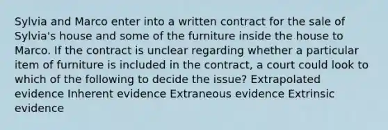 Sylvia and Marco enter into a written contract for the sale of Sylvia's house and some of the furniture inside the house to Marco. If the contract is unclear regarding whether a particular item of furniture is included in the contract, a court could look to which of the following to decide the issue? Extrapolated evidence Inherent evidence Extraneous evidence Extrinsic evidence