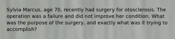 Sylvia Marcus, age 70, recently had surgery for otosclerosis. The operation was a failure and did not improve her condition. What was the purpose of the surgery, and exactly what was it trying to accomplish?