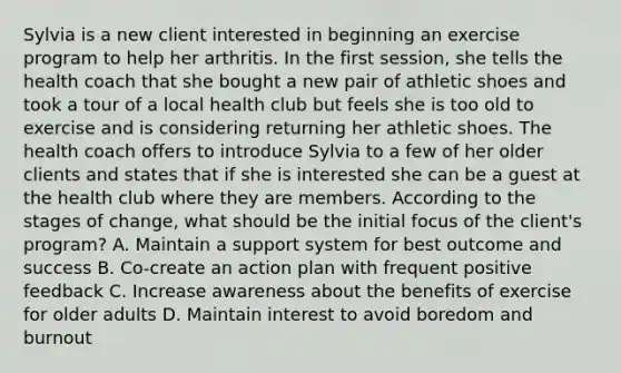 Sylvia is a new client interested in beginning an exercise program to help her arthritis. In the first session, she tells the health coach that she bought a new pair of athletic shoes and took a tour of a local health club but feels she is too old to exercise and is considering returning her athletic shoes. The health coach offers to introduce Sylvia to a few of her older clients and states that if she is interested she can be a guest at the health club where they are members. According to the stages of change, what should be the initial focus of the client's program? A. Maintain a support system for best outcome and success B. Co-create an action plan with frequent positive feedback C. Increase awareness about the benefits of exercise for older adults D. Maintain interest to avoid boredom and burnout