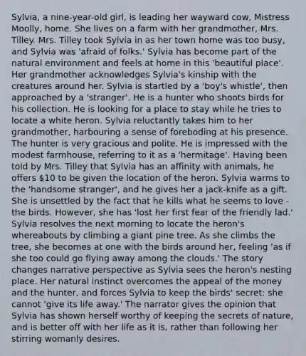 Sylvia, a nine-year-old girl, is leading her wayward cow, Mistress Moolly, home. She lives on a farm with her grandmother, Mrs. Tilley. Mrs. Tilley took Sylvia in as her town home was too busy, and Sylvia was 'afraid of folks.' Sylvia has become part of the natural environment and feels at home in this 'beautiful place'. Her grandmother acknowledges Sylvia's kinship with the creatures around her. Sylvia is startled by a 'boy's whistle', then approached by a 'stranger'. He is a hunter who shoots birds for his collection. He is looking for a place to stay while he tries to locate a white heron. Sylvia reluctantly takes him to her grandmother, harbouring a sense of foreboding at his presence. The hunter is very gracious and polite. He is impressed with the modest farmhouse, referring to it as a 'hermitage'. Having been told by Mrs. Tilley that Sylvia has an affinity with animals, he offers 10 to be given the location of the heron. Sylvia warms to the 'handsome stranger', and he gives her a jack-knife as a gift. She is unsettled by the fact that he kills what he seems to love - the birds. However, she has 'lost her first fear of the friendly lad.' Sylvia resolves the next morning to locate the heron's whereabouts by climbing a giant pine tree. As she climbs the tree, she becomes at one with the birds around her, feeling 'as if she too could go flying away among the clouds.' The story changes narrative perspective as Sylvia sees the heron's nesting place. Her natural instinct overcomes the appeal of the money and the hunter, and forces Sylvia to keep the birds' secret: she cannot 'give its life away.' The narrator gives the opinion that Sylvia has shown herself worthy of keeping the secrets of nature, and is better off with her life as it is, rather than following her stirring womanly desires.