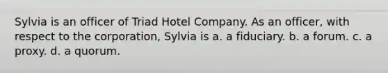 Sylvia is an officer of Triad Hotel Company. As an officer, with respect to the corporation, Sylvia is a. a fiduciary. b. a forum. c. a proxy. d. a quorum.