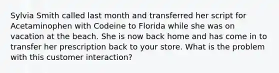 Sylvia Smith called last month and transferred her script for Acetaminophen with Codeine to Florida while she was on vacation at the beach. She is now back home and has come in to transfer her prescription back to your store. What is the problem with this customer interaction?