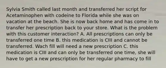 Sylvia Smith called last month and transferred her script for Acetaminophen with codeine to Florida while she was on vacation at the beach. She is now back home and has come in to transfer her prescription back to your store. What is the problem with this customer interaction? A. All prescriptions can only be transferred one time B. this medication is CIII and cannot be transferred. Wach fill will need a new prescription C. this medication is CIII and can only be transferred one time, she will have to get a new prescription for her regular pharmacy to fill