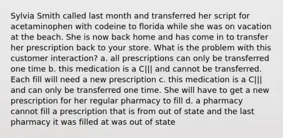 Sylvia Smith called last month and transferred her script for acetaminophen with codeine to florida while she was on vacation at the beach. She is now back home and has come in to transfer her prescription back to your store. What is the problem with this customer interaction? a. all prescriptions can only be transferred one time b. this medication is a C||| and cannot be transferred. Each fill will need a new prescription c. this medication is a C||| and can only be transferred one time. She will have to get a new prescription for her regular pharmacy to fill d. a pharmacy cannot fill a prescription that is from out of state and the last pharmacy it was filled at was out of state