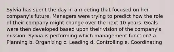 Sylvia has spent the day in a meeting that focused on her company's future. Managers were trying to predict how the role of their company might change over the next 10 years. Goals were then developed based upon their vision of the company's mission. Sylvia is performing which management function? a. Planning b. Organizing c. Leading d. Controlling e. Coordinating