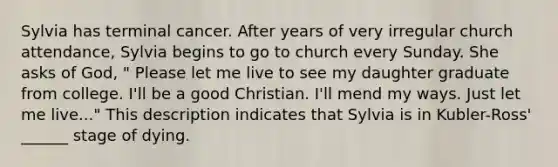 Sylvia has terminal cancer. After years of very irregular church attendance, Sylvia begins to go to church every Sunday. She asks of God, " Please let me live to see my daughter graduate from college. I'll be a good Christian. I'll mend my ways. Just let me live..." This description indicates that Sylvia is in Kubler-Ross' ______ stage of dying.