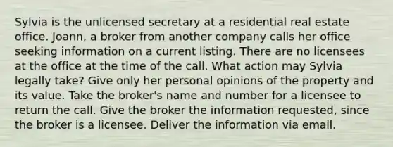 Sylvia is the unlicensed secretary at a residential real estate office. Joann, a broker from another company calls her office seeking information on a current listing. There are no licensees at the office at the time of the call. What action may Sylvia legally take? Give only her personal opinions of the property and its value. Take the broker's name and number for a licensee to return the call. Give the broker the information requested, since the broker is a licensee. Deliver the information via email.