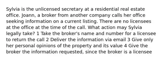 Sylvia is the unlicensed secretary at a residential real estate office. Joann, a broker from another company calls her office seeking information on a current listing. There are no licensees at the office at the time of the call. What action may Sylvia legally take? 1 Take the broker's name and number for a licensee to return the call 2 Deliver the information via email 3 Give only her personal opinions of the property and its value 4 Give the broker the information requested, since the broker is a licensee