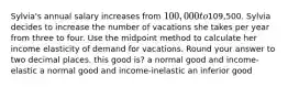 Sylvia's annual salary increases from 100,000 to109,500. Sylvia decides to increase the number of vacations she takes per year from three to four. Use the midpoint method to calculate her income elasticity of demand for vacations. Round your answer to two decimal places. this good is? a normal good and income-elastic a normal good and income-inelastic an inferior good