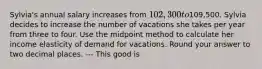 Sylvia's annual salary increases from 102,300 to109,500. Sylvia decides to increase the number of vacations she takes per year from three to four. Use the midpoint method to calculate her income elasticity of demand for vacations. Round your answer to two decimal places. --- This good is