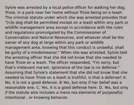 Sylvie was arrested by a local police officer for walking her dog, Trixie, in a park near her home without Trixie being on a leash. The criminal statute under which she was arrested provides that "[n]o dog shall be permitted except on a leash within any park or wildlife management area except in accordance with the rules and regulations promulgated by the Commissioner of Conservation and Natural Resources, and whoever shall be the owner of any dog at large within any park or wildlife management area, knowing that this conduct is unlawful, shall be guilty of a misdemeanor." When she was arrested, Sylvie told the arresting officer that she did not know that she needed to have Trixie on a leash. The officer responded, "I'm sorry, but that's irrelevant ma'am. Ignorance of the law is no defense." Assuming that Sylvie's statement that she did not know that she needed to have Trixie on a leash is truthful, is that a defense? A. No, it is not a good defense. B.Yes, but only if her belief was a reasonable one. C. Yes, it is a good defense here. D. Yes, but only if the statute also includes a mens rea elements of purposeful, intentional , or knowing behavior.