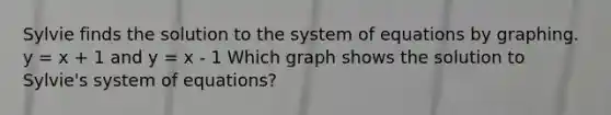 Sylvie finds the solution to the system of equations by graphing. y = x + 1 and y = x - 1 Which graph shows the solution to Sylvie's system of equations?