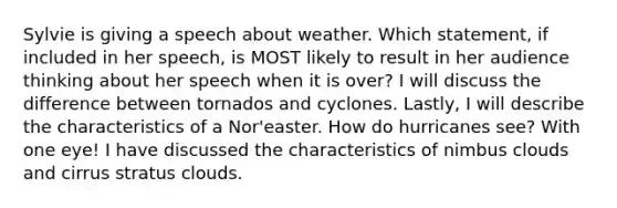 Sylvie is giving a speech about weather. Which statement, if included in her speech, is MOST likely to result in her audience thinking about her speech when it is over? I will discuss the difference between tornados and cyclones. Lastly, I will describe the characteristics of a Nor'easter. How do hurricanes see? With one eye! I have discussed the characteristics of nimbus clouds and cirrus stratus clouds.