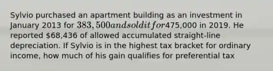 Sylvio purchased an apartment building as an investment in January 2013 for 383,500 and sold it for475,000 in 2019. He reported 68,436 of allowed accumulated straight-line depreciation. If Sylvio is in the highest tax bracket for ordinary income, how much of his gain qualifies for preferential tax