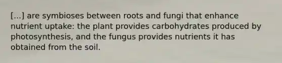 [...] are symbioses between roots and fungi that enhance nutrient uptake: the plant provides carbohydrates produced by photosynthesis, and the fungus provides nutrients it has obtained from the soil.