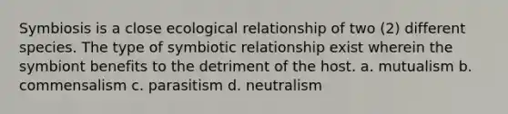 Symbiosis is a close ecological relationship of two (2) different species. The type of symbiotic relationship exist wherein the symbiont benefits to the detriment of the host. a. mutualism b. commensalism c. parasitism d. neutralism