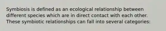 Symbiosis is defined as an ecological relationship between different species which are in direct contact with each other. These symbiotic relationships can fall into several categories: