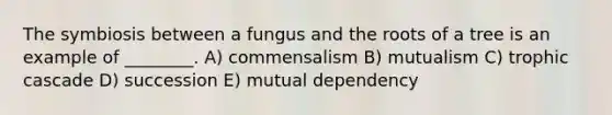 The symbiosis between a fungus and the roots of a tree is an example of ________. A) commensalism B) mutualism C) trophic cascade D) succession E) mutual dependency