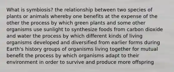 What is symbiosis? the relationship between two species of plants or animals whereby one benefits at the expense of the other the process by which green plants and some other organisms use sunlight to synthesize foods from carbon dioxide and water the process by which different kinds of living organisms developed and diversified from earlier forms during Earth's history groups of organisms living together for mutual benefit the process by which organisms adapt to their environment in order to survive and produce more offspring