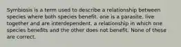 Symbiosis is a term used to describe a relationship between species where both species benefit. one is a parasite. live together and are interdependent. a relationship in which one species benefits and the other does not benefit. None of these are correct.