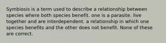 Symbiosis is a term used to describe a relationship between species where both species benefit. one is a parasite. live together and are interdependent. a relationship in which one species benefits and the other does not benefit. None of these are correct.