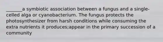 _______a symbiotic association between a fungus and a single-celled alga or cyanobacterium. The fungus protects the photosynthesizer from harsh conditions while consuming the extra nutrients it produces;appear in the primary succession of a community